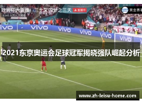 2021东京奥运会足球冠军揭晓强队崛起分析